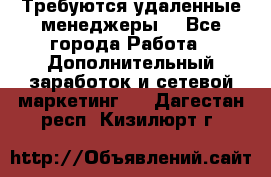 Требуются удаленные менеджеры  - Все города Работа » Дополнительный заработок и сетевой маркетинг   . Дагестан респ.,Кизилюрт г.